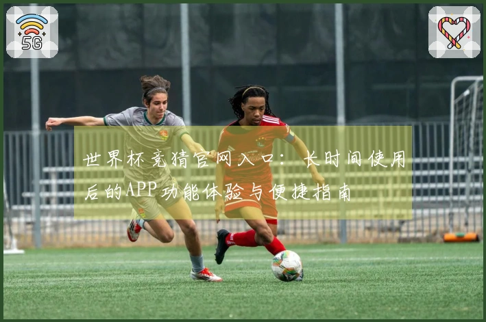 世界杯竞猜官网入口：长时间使用后的APP功能体验与便捷指南