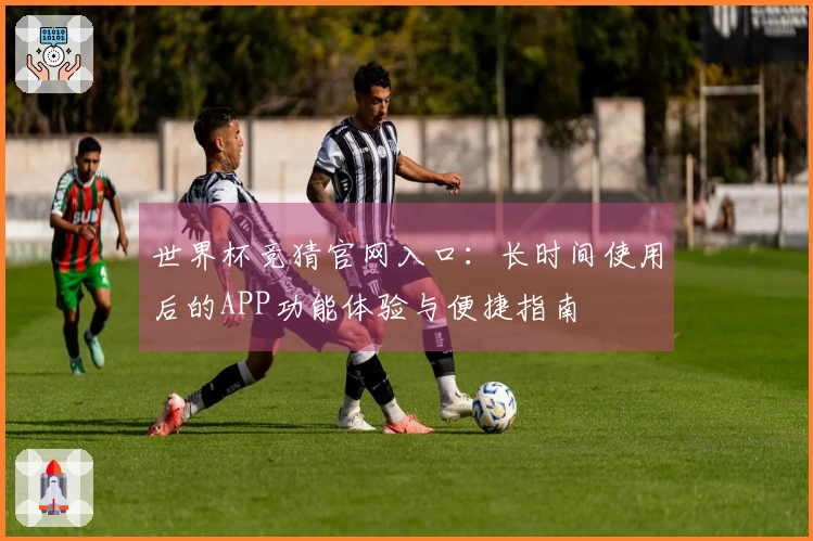 世界杯竞猜官网入口：长时间使用后的APP功能体验与便捷指南