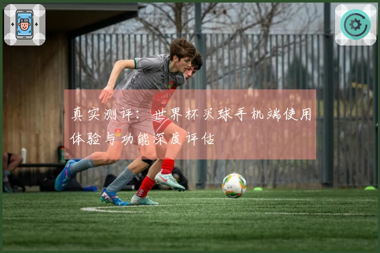 真实测评：世界杯买球手机端使用体验与功能深度评估